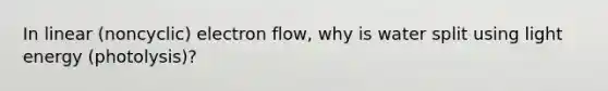 In linear (noncyclic) electron flow, why is water split using light energy (photolysis)?