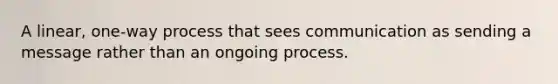 A linear, one-way process that sees communication as sending a message rather than an ongoing process.