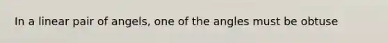 In a linear pair of angels, one of the angles must be obtuse