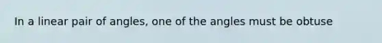 In a linear pair of angles, one of the angles must be obtuse