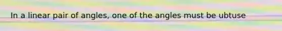 In a linear pair of angles, one of the angles must be ubtuse