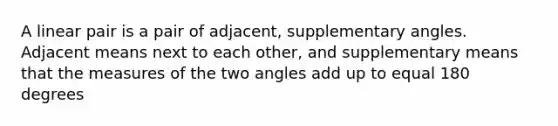 A linear pair is a pair of adjacent, supplementary angles. Adjacent means next to each other, and supplementary means that the measures of the two angles add up to equal 180 degrees