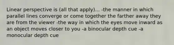 Linear perspective is (all that apply)... -the manner in which parallel lines converge or come together the farther away they are from the viewer -the way in which the eyes move inward as an object moves closer to you -a binocular depth cue -a monocular depth cue