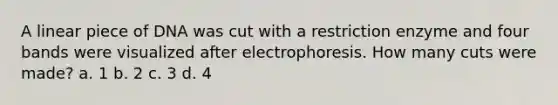 A linear piece of DNA was cut with a restriction enzyme and four bands were visualized after electrophoresis. How many cuts were made? a. 1 b. 2 c. 3 d. 4