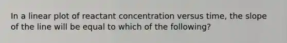 In a linear plot of reactant concentration versus time, the slope of the line will be equal to which of the following?