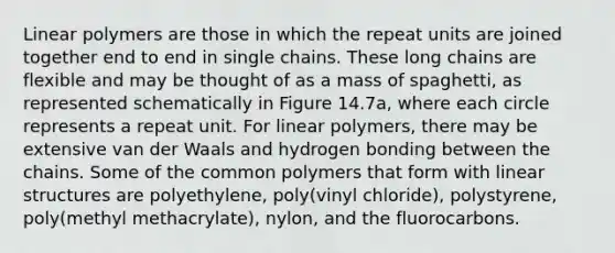 Linear polymers are those in which the repeat units are joined together end to end in single chains. These long chains are flexible and may be thought of as a mass of spaghetti, as represented schematically in Figure 14.7a, where each circle represents a repeat unit. For linear polymers, there may be extensive van der Waals and hydrogen bonding between the chains. Some of the common polymers that form with linear structures are polyethylene, poly(vinyl chloride), polystyrene, poly(methyl methacrylate), nylon, and the fluorocarbons.