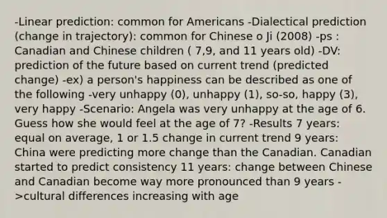 -Linear prediction: common for Americans -Dialectical prediction (change in trajectory): common for Chinese o Ji (2008) -ps : Canadian and Chinese children ( 7,9, and 11 years old) -DV: prediction of the future based on current trend (predicted change) -ex) a person's happiness can be described as one of the following -very unhappy (0), unhappy (1), so-so, happy (3), very happy -Scenario: Angela was very unhappy at the age of 6. Guess how she would feel at the age of 7? -Results 7 years: equal on average, 1 or 1.5 change in current trend 9 years: China were predicting more change than the Canadian. Canadian started to predict consistency 11 years: change between Chinese and Canadian become way more pronounced than 9 years ->cultural differences increasing with age