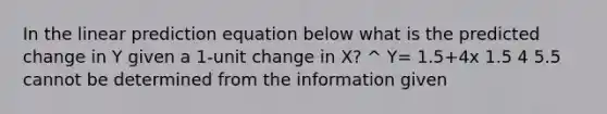 In the linear prediction equation below what is the predicted change in Y given a 1-unit change in X? ^ Y= 1.5+4x 1.5 4 5.5 cannot be determined from the information given