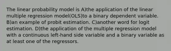 The linear probability model is A)the application of the linear multiple regression model(OLS)to a binary dependent variable. B)an example of probit estimation. C)another word for logit estimation. D)the application of the multiple regression model with a continuous left-hand side variable and a binary variable as at least one of the regressors.