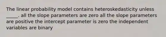 The linear probability model contains heteroskedasticity unless _____. all the slope parameters are zero all the slope parameters are positive the intercept parameter is zero the independent variables are binary