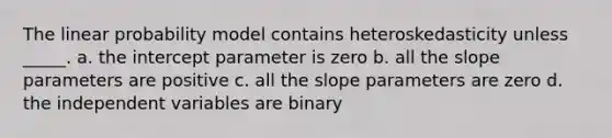 The linear probability model contains heteroskedasticity unless _____. a. the intercept parameter is zero b. all the slope parameters are positive c. all the slope parameters are zero d. the independent variables are binary