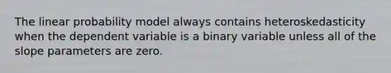 The linear probability model always contains heteroskedasticity when the dependent variable is a binary variable unless all of the slope parameters are zero.