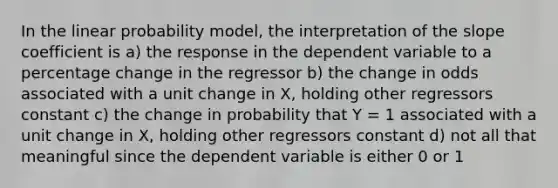 In the linear probability model, the interpretation of the slope coefficient is a) the response in the dependent variable to a percentage change in the regressor b) the change in odds associated with a unit change in X, holding other regressors constant c) the change in probability that Y = 1 associated with a unit change in X, holding other regressors constant d) not all that meaningful since the dependent variable is either 0 or 1