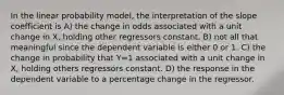 In the linear probability model, the interpretation of the slope coefficient is A) the change in odds associated with a unit change in X, holding other regressors constant. B) not all that meaningful since the dependent variable is either 0 or 1. C) the change in probability that Y=1 associated with a unit change in X, holding others regressors constant. D) the response in the dependent variable to a percentage change in the regressor.