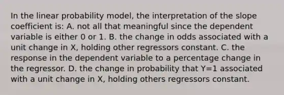 In the linear probability model, the interpretation of the slope coefficient is: A. not all that meaningful since the dependent variable is either 0 or 1. B. the change in odds associated with a unit change in X, holding other regressors constant. C. the response in the dependent variable to a percentage change in the regressor. D. the change in probability that Y=1 associated with a unit change in X, holding others regressors constant.