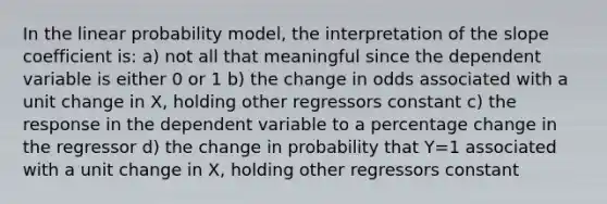 In the linear probability model, the interpretation of the slope coefficient is: a) not all that meaningful since the dependent variable is either 0 or 1 b) the change in odds associated with a unit change in X, holding other regressors constant c) the response in the dependent variable to a percentage change in the regressor d) the change in probability that Y=1 associated with a unit change in X, holding other regressors constant