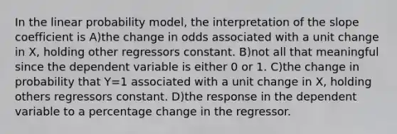 In the linear probability model, the interpretation of the slope coefficient is A)the change in odds associated with a unit change in X, holding other regressors constant. B)not all that meaningful since the dependent variable is either 0 or 1. C)the change in probability that Y=1 associated with a unit change in X, holding others regressors constant. D)the response in the dependent variable to a percentage change in the regressor.