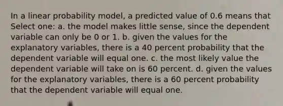 In a linear probability model, a predicted value of 0.6 means that Select one: a. the model makes little sense, since the dependent variable can only be 0 or 1. b. given the values for the explanatory variables, there is a 40 percent probability that the dependent variable will equal one. c. the most likely value the dependent variable will take on is 60 percent. d. given the values for the explanatory variables, there is a 60 percent probability that the dependent variable will equal one.