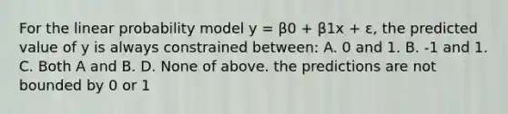 For the linear probability model y = β0 + β1x + ε, the predicted value of y is always constrained between: A. 0 and 1. B. -1 and 1. C. Both A and B. D. None of above. the predictions are not bounded by 0 or 1