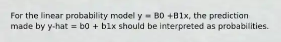 For the linear probability model y = B0 +B1x, the prediction made by y-hat = b0 + b1x should be interpreted as probabilities.