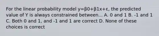 For the linear probability model y=β0+β1x+ε, the predicted value of Y is always constrained between... A. 0 and 1 B. -1 and 1 C. Both 0 and 1, and -1 and 1 are correct D. None of these choices is correct