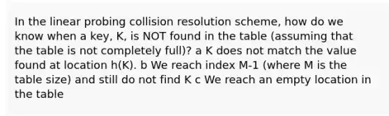 In the linear probing collision resolution scheme, how do we know when a key, K, is NOT found in the table (assuming that the table is not completely full)? a K does not match the value found at location h(K). b We reach index M-1 (where M is the table size) and still do not find K c We reach an empty location in the table