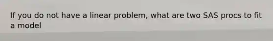 If you do not have a linear problem, what are two SAS procs to fit a model