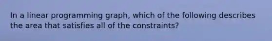 In a linear programming graph, which of the following describes the area that satisfies all of the constraints?