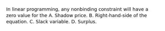 In linear programming, any nonbinding constraint will have a zero value for the A. Shadow price. B. Right-hand-side of the equation. C. Slack variable. D. Surplus.