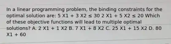 In a linear programming​ problem, the binding constraints for the optimal solution​ are: 5 X1 ​+ 3 X2 ​≤ 30 2 X1 ​+ 5 X2 ​≤ 20 Which of these objective functions will lead to multiple optimal​ solutions? A. 2 X1 ​+ 1 X2 B. 7 X1 ​+ 8 X2 C. 25 X1 ​+ 15 X2 D. 80 X1 ​+ 60