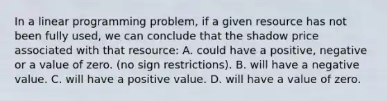 In a linear programming​ problem, if a given resource has not been fully​ used, we can conclude that the shadow price associated with that​ resource: A. could have a​ positive, negative or a value of zero.​ (no sign​ restrictions). B. will have a negative value. C. will have a positive value. D. will have a value of zero.