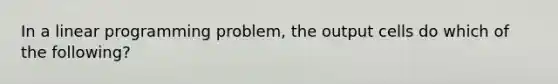 In a linear programming problem, the output cells do which of the following?