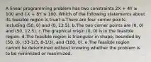 A linear programming problem has two constraints 2X + 4Y ≥ 100 and 1X + 8Y ≤ 100. Which of the following statements about its feasible region is true? a.There are four corner points including (50, 0) and (0, 12.5). b.The two corner points are (0, 0) and (50, 12.5). c.The graphical origin (0, 0) is in the feasible region. d.The feasible region is triangular in shape, bounded by (50, 0), (33-1/3, 8-1/3), and (100, 0). e.The feasible region cannot be determined without knowing whether the problem is to be minimized or maximized.