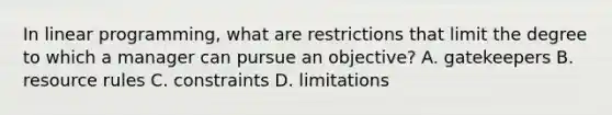 In linear​ programming, what are restrictions that limit the degree to which a manager can pursue an​ objective? A. gatekeepers B. resource rules C. constraints D. limitations