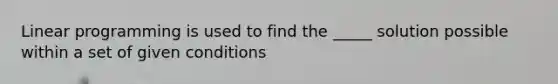 Linear programming is used to find the _____ solution possible within a set of given conditions