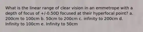 What is the linear range of clear vision in an emmetrope with a depth of focus of +/-0.50D focused at their hyperfocal point? a. 200cm to 100cm b. 50cm to 200cm c. infinity to 200cm d. Infinity to 100cm e. Infinity to 50cm