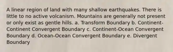 A linear region of land with many shallow earthquakes. There is little to no active volcanism. Mountains are generally not present or only exist as gentle hills. a. Transform Boundary b. Continent-Continent Convergent Boundary c. Continent-Ocean Convergent Boundary d. Ocean-Ocean Convergent Boundary e. Divergent Boundary