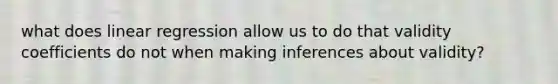 what does linear regression allow us to do that validity coefficients do not when making inferences about validity?