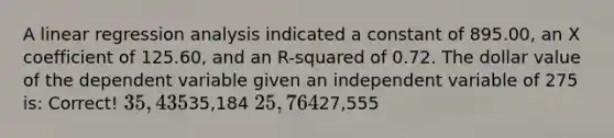 A linear regression analysis indicated a constant of 895.00, an X coefficient of 125.60, and an R-squared of 0.72. The dollar value of the dependent variable given an independent variable of 275 is: Correct! 35,43535,184 25,76427,555