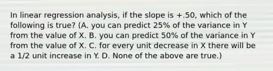 In linear regression analysis, if the slope is +.50, which of the following is true? (A. you can predict 25% of the variance in Y from the value of X. B. you can predict 50% of the variance in Y from the value of X. C. for every unit decrease in X there will be a 1/2 unit increase in Y. D. None of the above are true.)