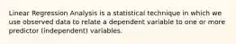 Linear Regression Analysis is a statistical technique in which we use observed data to relate a dependent variable to one or more predictor (independent) variables.