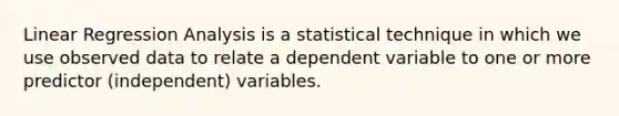 Linear Regression Analysis is a statistical technique in which we use observed data to relate a dependent variable to one or more predictor (independent) variables.