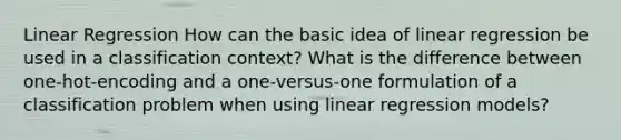 Linear Regression How can the basic idea of linear regression be used in a classification context? What is the difference between one-hot-encoding and a one-versus-one formulation of a classification problem when using linear regression models?