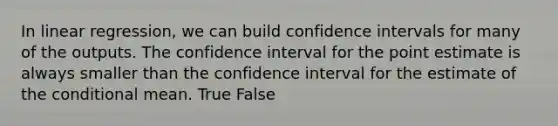 In linear regression, we can build confidence intervals for many of the outputs. The confidence interval for the point estimate is always smaller than the confidence interval for the estimate of the conditional mean. True False