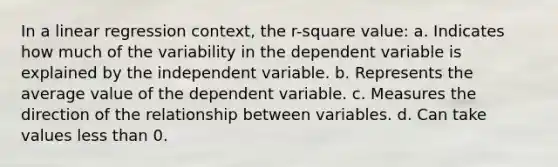 In a linear regression context, the r-square value: a. Indicates how much of the variability in the dependent variable is explained by the independent variable. b. Represents the average value of the dependent variable. c. Measures the direction of the relationship between variables. d. Can take values <a href='https://www.questionai.com/knowledge/k7BtlYpAMX-less-than' class='anchor-knowledge'>less than</a> 0.