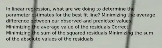 In linear regression, what are we doing to determine the parameter estimates for the best fit line? Minimizing the average difference between our observed and predicted values. Minimizing the average value of the residuals Correct! Minimizing the sum of the squared residuals Minimizing the sum of the <a href='https://www.questionai.com/knowledge/kbbTh4ZPeb-absolute-value' class='anchor-knowledge'>absolute value</a>s of the residuals