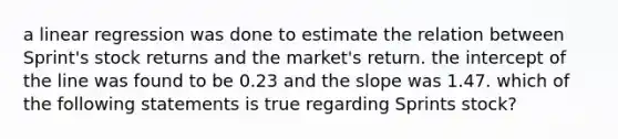 a linear regression was done to estimate the relation between Sprint's stock returns and the market's return. the intercept of the line was found to be 0.23 and the slope was 1.47. which of the following statements is true regarding Sprints stock?