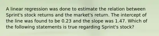 A linear regression was done to estimate the relation between Sprint's stock returns and the market's return. The intercept of the line was found to be 0.23 and the slope was 1.47. Which of the following statements is true regarding Sprint's stock?