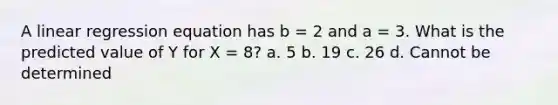 A linear regression equation has b = 2 and a = 3. What is the predicted value of Y for X = 8? a. 5 b. 19 c. 26 d. Cannot be determined