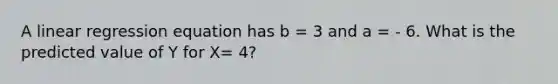 A linear regression equation has b = 3 and a = - 6. What is the predicted value of Y for X= 4?